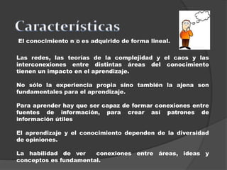 El conocimiento n﻿﻿o es adquirido de forma lineal.
Las redes, las teorías de la complejidad y el caos y las
interconexiones entre distintas áreas del conocimiento
tienen un impacto en el aprendizaje.
No sólo la experiencia propia sino también la ajena son
fundamentales para el aprendizaje.
Para aprender hay que ser capaz de formar conexiones entre
fuentes de información, para crear así patrones de
información útiles
El aprendizaje y el conocimiento dependen de la diversidad
de opiniones.
La habilidad de ver conexiones entre áreas, ideas y
conceptos es fundamental.
 