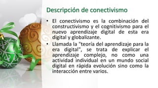 Descripción de conectivismo
• El conectivismo es la combinación del
constructivismo y el cognitivismo para el
nuevo aprendizaje digital de esta era
digital y globalizante.
• Llamada la "teoría del aprendizaje para la
era digital"​, se trata de explicar el
aprendizaje complejo, no como una
actividad individual en un mundo social
digital en rápida evolución sino como la
interacción entre varios.
 