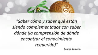 "Saber cómo y saber qué están
siendo complementados con saber
dónde (la comprensión de dónde
encontrar el conocimiento
requerido)”
George Siemens.
 