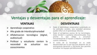 Ventajas y desventajas para el aprendizaje:
VENTAJAS
 Aprendizaje cooperativo
 Alto grado de Interdisciplinariedad
 Alfabetizacion tecnológica (digital,
audiovisual)
 Profesor y estudiante sienten la
necesidad de actualizar sus
conocimientos
DESVENTAJAS
 Dado el aprendizaje cooperativo sustentado en
las actitudes sociales, una sociedad perezosa
puede influir en el aprendizaje efectivo.
 Dado el vertiginoso avance de las tecnologías,
éstas tienden a quedarse descontinuadas muy
pronto lo que obliga a actualizar
frecuentemente el equipo y adquirir y aprender
nuevos softwares.
 El costo de la tecnología no es nada
despreciable por lo que hay que disponer de un
presupuesto generoso y frecuente que permita
actualizar los equipos periódicamente.
 