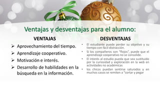 Ventajas y desventajas para el alumno:
VENTAJAS
 Aprovechamiento del tiempo.
 Aprendizaje cooperativo.
 Motivación e interés.
 Desarrollo de habilidades en la
búsqueda en la información.
DESVENTAJAS
• El estudiante puede perder su objetivo y su
tiempo con fácil distracción.
• Si los compañeros son “flojos”, puede que el
aprendizaje cooperativo no se consolide.
• El interés al estudio pueda que sea sustituido
por la curiosidad y exploración en la web en
actividades no académicas
• los chicos puedan sentirse saturados y en
muchos casos se remiten a “cortar y pegar
 