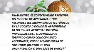 FINALMENTE, EL CONECTIVISMO PRESENTA
UN MODELO DE APRENDIZAJE QUE
RECONOCE LOS MOVIMIENTOS TECTÓNICOS
EN LA SOCIEDAD DONDE EL APRENDIZAJE
YA NO ES UNA ACTIVIDAD INTERNA,
INDIVIDUALISTA… EL APRENDIZAJE
(DEFINIDO COMO CONOCIMIENTO
ACCIONABLE) PUEDE RESIDIR FUERA DE
NOSOTROS (DENTRO DE UNA
ORGANIZACIÓN O UNA BASE DE DATOS).”
 