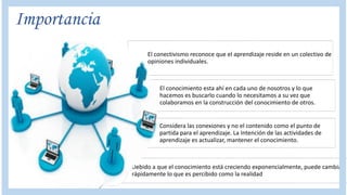 Importancia
El conectivismo reconoce que el aprendizaje reside en un colectivo de
opiniones individuales.
El conocimiento esta ahí en cada uno de nosotros y lo que
hacemos es buscarlo cuando lo necesitamos a su vez que
colaboramos en la construcción del conocimiento de otros.
Considera las conexiones y no el contenido como el punto de
partida para el aprendizaje. La Intención de las actividades de
aprendizaje es actualizar, mantener el conocimiento.
Debido a que el conocimiento está creciendo exponencialmente, puede cambiar
rápidamente lo que es percibido como la realidad