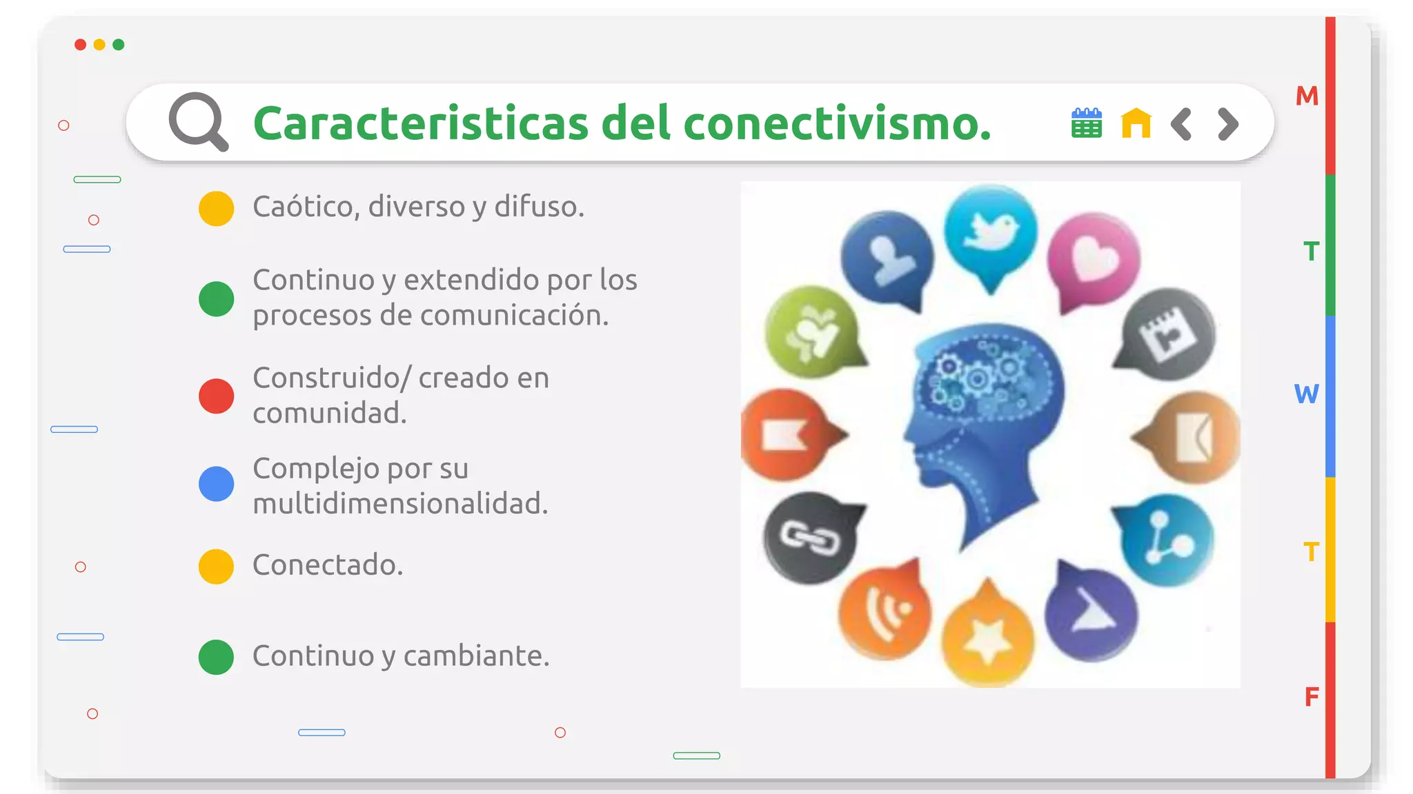 Caracteristicas del conectivismo.
Construido/ creado en
comunidad.
Complejo por su
multidimensionalidad.
Continuo y extendido por los
procesos de comunicación.
Caótico, diverso y difuso.
M
T
W
T
F
Continuo y cambiante.
Conectado.
 