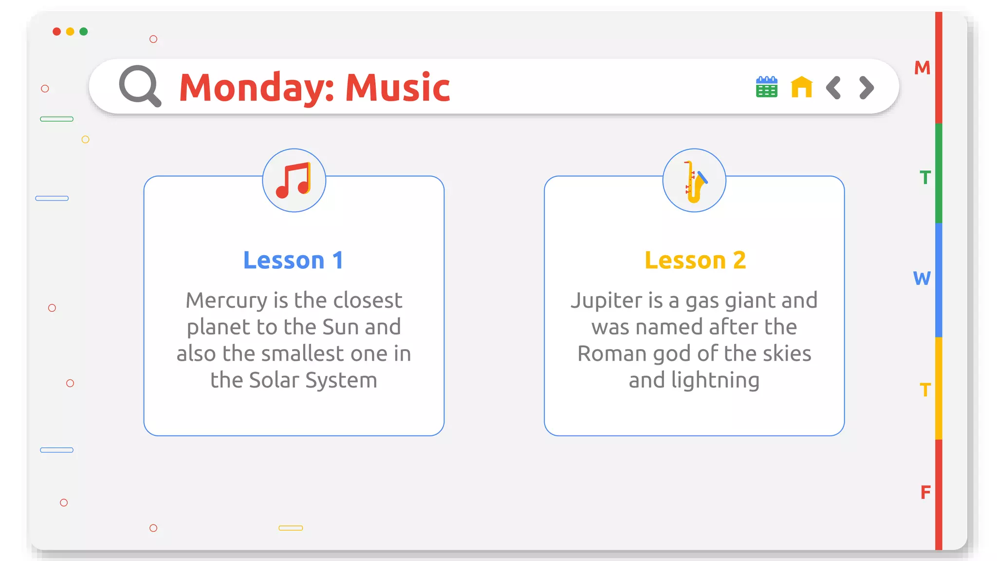 Monday: Music
Lesson 1
Mercury is the closest
planet to the Sun and
also the smallest one in
the Solar System
Lesson 2
Jupiter is a gas giant and
was named after the
Roman god of the skies
and lightning
M
T
W
T
F
 