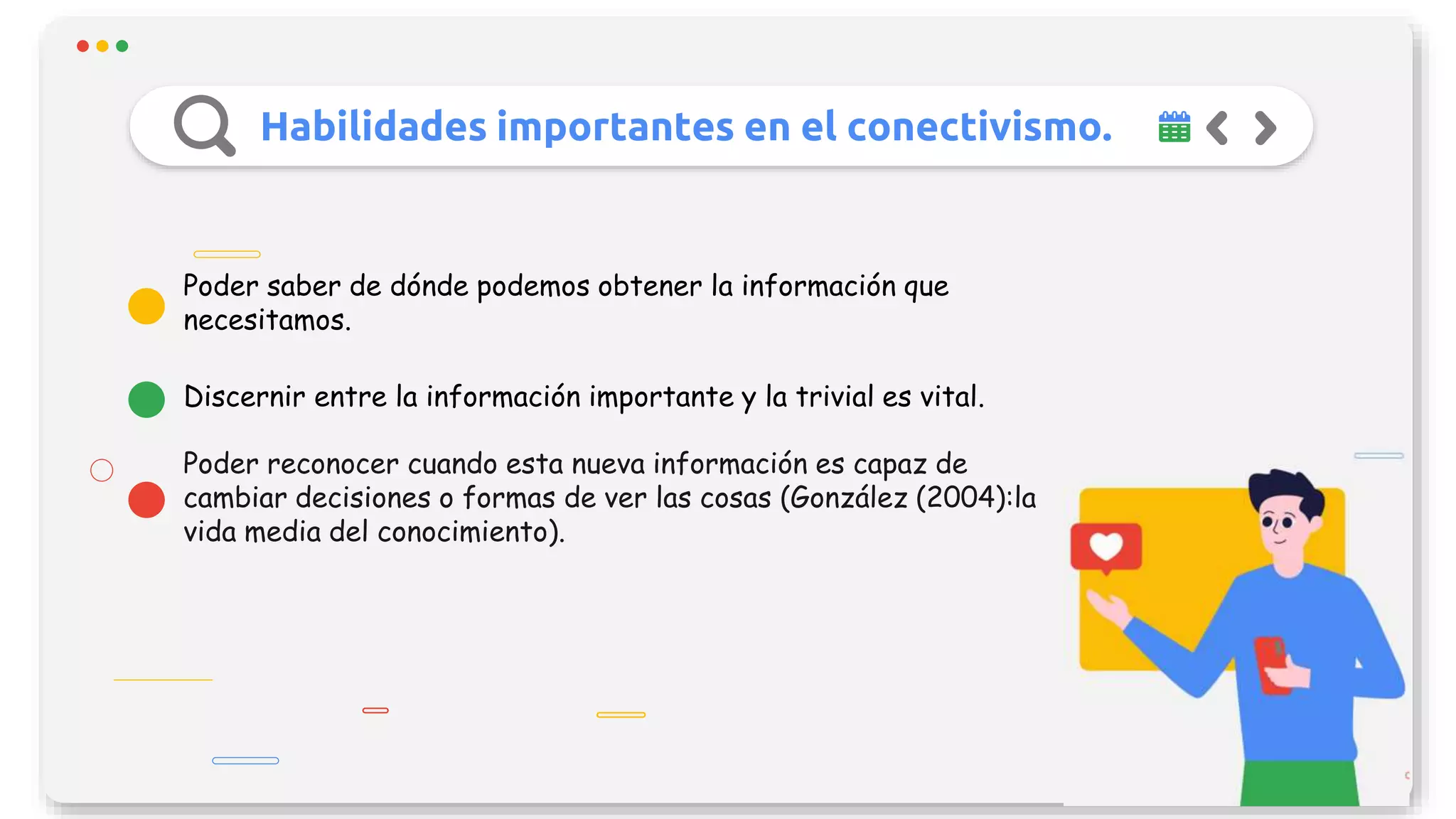 Habilidades importantes en el conectivismo.
Poder reconocer cuando esta nueva información es capaz de
cambiar decisiones o formas de ver las cosas (González (2004):la
vida media del conocimiento).
Discernir entre la información importante y la trivial es vital.
Poder saber de dónde podemos obtener la información que
necesitamos.
 