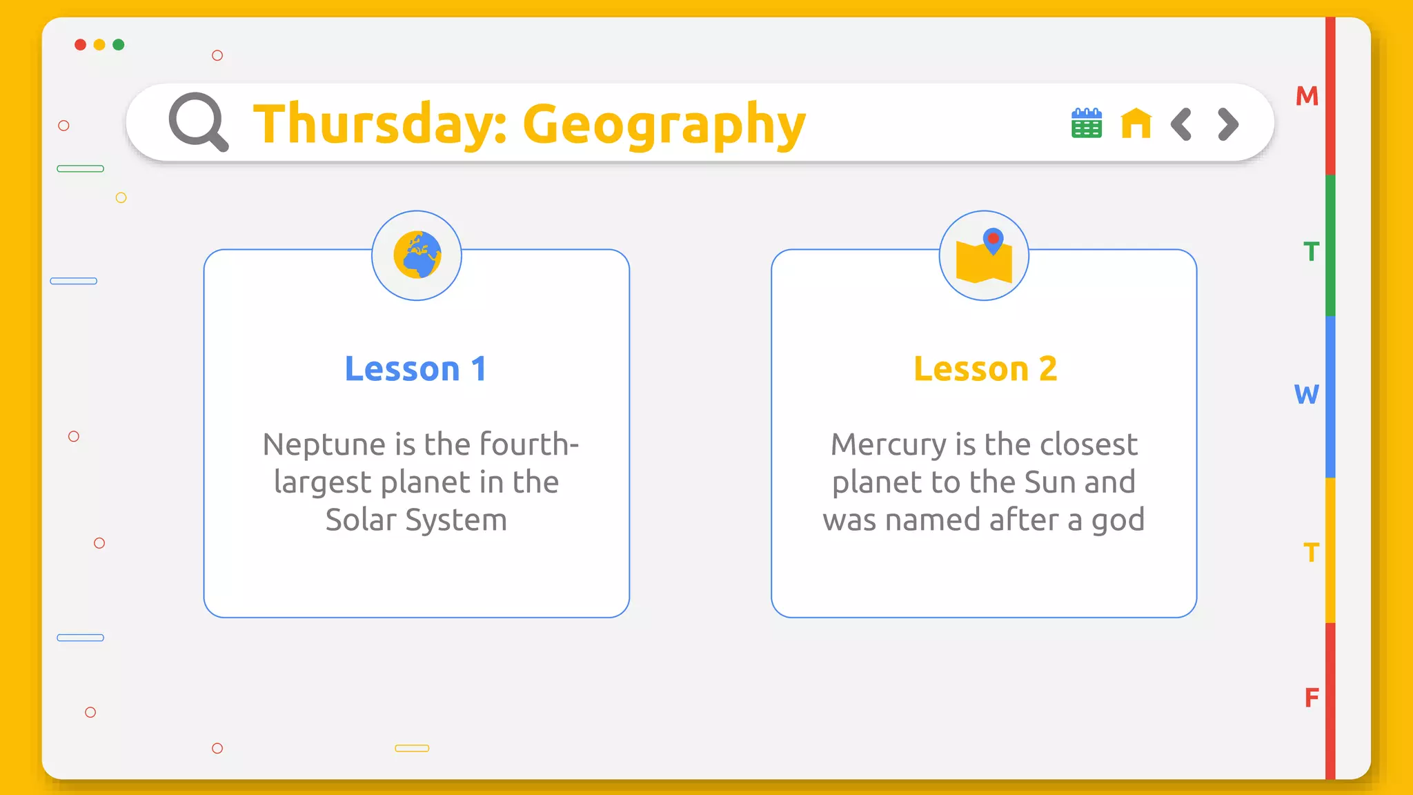 Thursday: Geography
Neptune is the fourth-
largest planet in the
Solar System
Mercury is the closest
planet to the Sun and
was named after a god
Lesson 1 Lesson 2
M
T
W
T
F
 