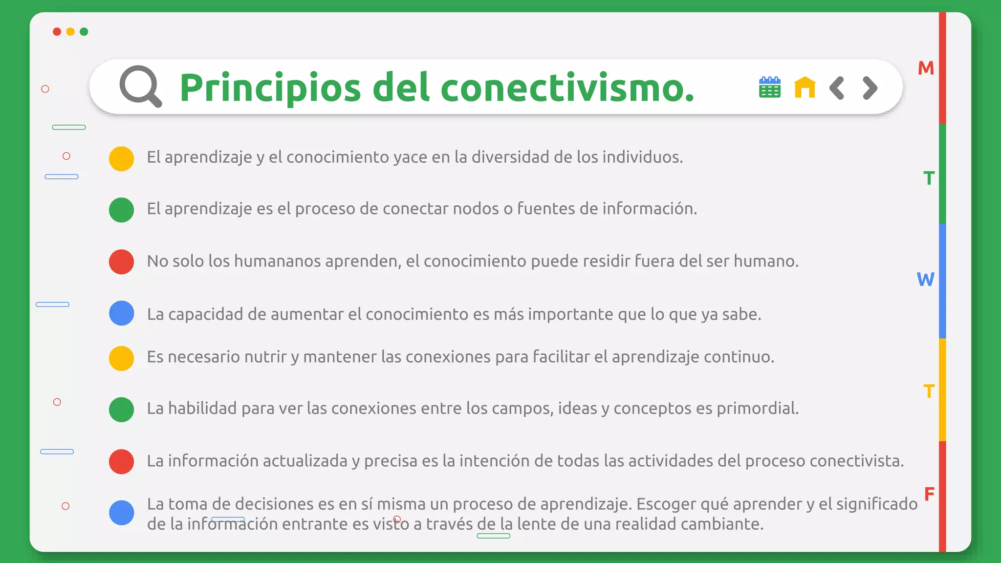 Principios del conectivismo.
No solo los humananos aprenden, el conocimiento puede residir fuera del ser humano.
La capacidad de aumentar el conocimiento es más importante que lo que ya sabe.
El aprendizaje es el proceso de conectar nodos o fuentes de información.
El aprendizaje y el conocimiento yace en la diversidad de los individuos.
M
T
W
T
F
La información actualizada y precisa es la intención de todas las actividades del proceso conectivista.
La toma de decisiones es en sí misma un proceso de aprendizaje. Escoger qué aprender y el significado
de la información entrante es visto a través de la lente de una realidad cambiante.
La habilidad para ver las conexiones entre los campos, ideas y conceptos es primordial.
Es necesario nutrir y mantener las conexiones para facilitar el aprendizaje continuo.
 