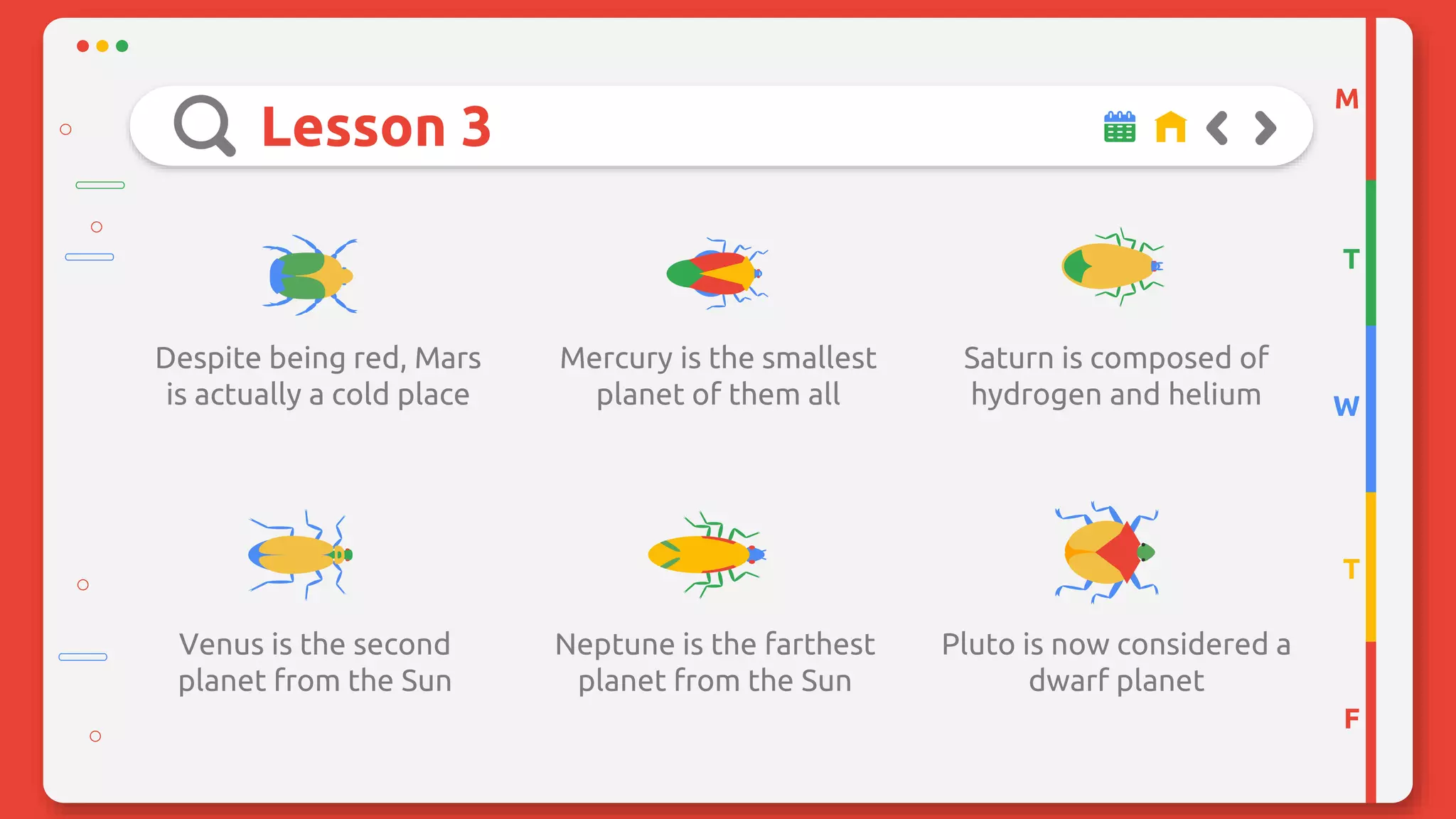 Lesson 3
Despite being red, Mars
is actually a cold place
Mercury is the smallest
planet of them all
Saturn is composed of
hydrogen and helium
Venus is the second
planet from the Sun
Neptune is the farthest
planet from the Sun
Pluto is now considered a
dwarf planet
M
T
W
T
F
 