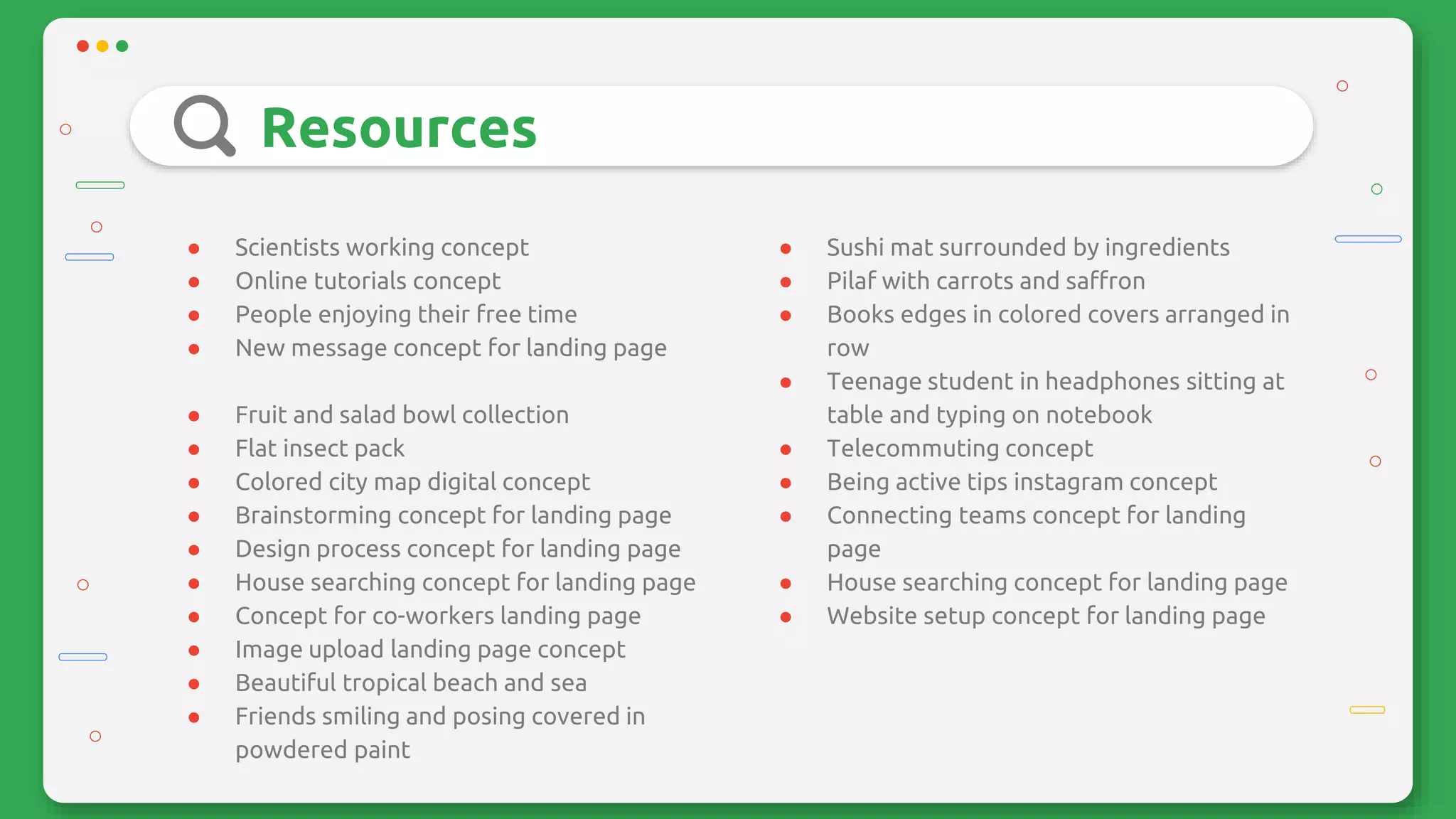 Resources
● Scientists working concept
● Online tutorials concept
● People enjoying their free time
● New message concept for landing page
● Fruit and salad bowl collection
● Flat insect pack
● Colored city map digital concept
● Brainstorming concept for landing page
● Design process concept for landing page
● House searching concept for landing page
● Concept for co-workers landing page
● Image upload landing page concept
● Beautiful tropical beach and sea
● Friends smiling and posing covered in
powdered paint
● Sushi mat surrounded by ingredients
● Pilaf with carrots and saffron
● Books edges in colored covers arranged in
row
● Teenage student in headphones sitting at
table and typing on notebook
● Telecommuting concept
● Being active tips instagram concept
● Connecting teams concept for landing
page
● House searching concept for landing page
● Website setup concept for landing page
 