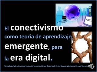 El conectivismo
como teoría de aprendizaje
emergente, para
la era digital.
Tomado de la traducción al español y presentación de Diego Leal, de las ideas originales de George Siemens
 