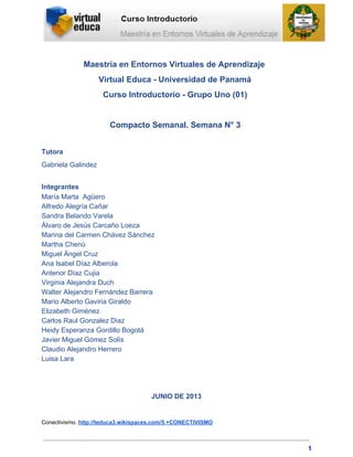 Maestría en Entornos Virtuales de Aprendizaje
Virtual Educa ­ Universidad de Panamá
Curso Introductorio ­ Grupo Uno (01)
Compacto Semanal. Semana N° 3
Tutora
Gabriela Galindez
Integrantes
María Marta  Agüero
Alfredo Alegría Cañar
Sandra Belando Varela
Álvaro de Jesús Carcaño Loeza
Marina del Carmen Chávez Sánchez
Martha Chenú
Miguel Ángel Cruz
Ana Isabel Díaz Alberola
Antenor Díaz Cujia
Virginia Alejandra Duch
Walter Alejandro Fernández Barrera
Mario Alberto Gaviria Giraldo
Elizabeth Giménez
Carlos Raul Gonzalez Diaz
Heidy Esperanza Gordillo Bogotá
Javier Miguel Gómez Solís
Claudio Alejandro Herrero
Luisa Lara
JUNIO DE 2013
Conectivismo. http://teduca3.wikispaces.com/5.+CONECTIVISMO
1
 