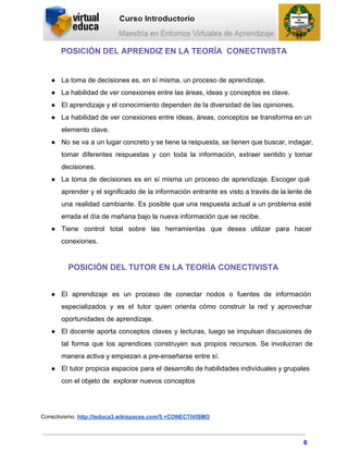 POSICIÓN DEL APRENDIZ EN LA TEORÍA  CONECTIVISTA
● La toma de decisiones es, en sí misma, un proceso de aprendizaje.
● La habilidad de ver conexiones entre las áreas, ideas y conceptos es clave.
● El aprendizaje y el conocimiento dependen de la diversidad de las opiniones.
● La habilidad de ver conexiones entre ideas, áreas, conceptos se transforma en un                       
elemento clave.
● No se va a un lugar concreto y se tiene la respuesta, se tienen que buscar, indagar,                               
tomar diferentes respuestas y con toda la información, extraer sentido y tomar                     
decisiones.
● La toma de decisiones es en sí misma un proceso de aprendizaje. Escoger qué                         
aprender y el significado de la información entrante es visto a través de la lente de                             
una realidad cambiante. Es posible que una respuesta actual a un problema esté                       
errada el día de mañana bajo la nueva información que se recibe.
● Tiene control total sobre las herramientas que desea utilizar para hacer                   
conexiones.
POSICIÓN DEL TUTOR EN LA TEORÍA CONECTIVISTA
● El aprendizaje es un proceso de conectar nodos o fuentes de información                     
especializados y es el tutor quien orienta cómo construir la red y aprovechar                       
oportunidades de aprendizaje.
● El docente aporta conceptos claves y lecturas, luego se impulsan discusiones de                     
tal forma que los aprendices construyen sus propios recursos. Se involucran de                     
manera activa y empiezan a pre­enseñarse entre sí.
● El tutor propicia espacios para el desarrollo de habilidades individuales y grupales                     
con el objeto de  explorar nuevos conceptos
Conectivismo. http://teduca3.wikispaces.com/5.+CONECTIVISMO
6
 
