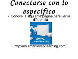 Conectarse con lo específico Conoce la siguiente página para ver la diferencia http://es.smartloveoflearning.com/ 