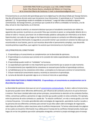 GUÍA PARA PRACTICAR los principios 1,2y 3 DEL CONECTIVISMO
                       Autor: Elías Álvarez Bueno, estudiante del Máster en E-learning,
                  de la Universitat Oberta de Catalunya. E-mail: e.alvarezbueno@gmail.com

El Conectivismo es una teoría del aprendizaje para la era digital que ha sido desarrollada por George Siemens.
Hay dos afirmaciones de este autor que me parecen muy interesantes: 1) aprendizaje es el “conocimiento
aplicado”; 2) “el aprendizaje reside en entidades no humanas”. Luego de haber estudiado a algunos
comentaristas de George Siemens, yo concluyo que cuando él se refiere a entidades no humanas, una de
ellas, tal vez la más importante, es el internet.

Teniendo en cuenta lo anterior, es necesario destacar que para el estudiante conectivista son vitales las
siguientes dos acciones: la primera es una acción física que consiste en poner un computador delante de sí y
activar el ratón (= mouse) para hacer clic en determinadas palabras subrayadas (en informática se las llama
hipervínculos); con cada clic que hagas en los hipervínculos te pones en contacto con diferentes páginas o
fuentes (= nodos) de información; la segunda es una acción mental que consiste en conectar las ideas que vas
encontrando en esas fuentes, para lo cual necesitas desarrollar el pensamiento complejo, cuyo desarrollo
necesita prácticas específicas, que sugieren los autores que mencionamos en el principio 4.

LOS 8 PRINCIPIOS DEL CONECTIVISMO

1. El aprendizaje y el conocimiento se complementan con la diversidad de opiniones.
2. El aprendizaje es un proceso que consiste en la conexión de nodos especializados o fuentes de
    información.
3. El aprendizaje puede residir en “entidades” no humanas.
4. La capacidad para aprender es más importante que el conocimiento que se posee en cada momento.
5. El mantenimiento (uso repetido) de las conexiones es necesario para facilitar el aprendizaje continuo.
6. La habilidad para ver las conexiones entre ideas y conceptos es la clave para construir el conocimiento.
7. El buen material (el conocimiento exacto y reciente) es esencial en el aprendizaje.
8. La toma de decisión de aprender algo es en sí misma el inicio de un aprendizaje.

GUÍAS PARA PRACTICAR EL PRIMER PRINCIPIO. El aprendizaje y el conocimiento se complementan con la
diversidad de opiniones.

La diversidad de opiniones tiene que ver con el conocimiento contextualizado. Es decir, sobre el mismo tema,
las personas pueden tener diferentes definiciones, por influencia del contexto cultural en el cual se formaron
o vivieron. Para hacer claridad sobre este primer principio, concentremos la atención en los contextos familiar,
militar, conventual, político y pensemos en algo concreto que puede suceder en estos contextos. Por ejemplo,
entre las personas de estos contextos se puede dar “la relación conflictiva”, en más o menos grado y con más
o menos frecuencia. Si tú estás aprendiendo sobre estrategias de negociación, aprenderás mucho si acudes a
las personas de esos diferentes contextos para extraer lo que ellas saben sobre estrategias de negociación,
sobre tipos de conflicto y sobre reacciones ante el conflicto interpersonal. Te hemos seleccionado tres páginas
en las cuales se encuentra información muy válida para el manejo de los conflictos interpersonales; basta que
hagas clic en las tres palabras que están subrayadas enseguida y armarás tu propia estrategia para el manejo


                                                       1
 