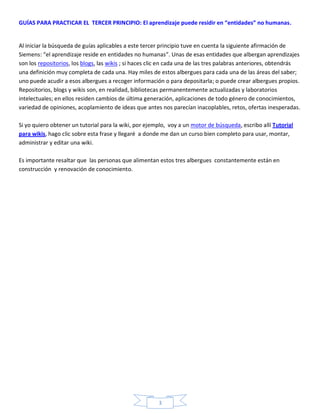 GUÍAS PARA PRACTICAR EL TERCER PRINCIPIO: El aprendizaje puede residir en “entidades” no humanas.


Al iniciar la búsqueda de guías aplicables a este tercer principio tuve en cuenta la siguiente afirmación de
Siemens: “el aprendizaje reside en entidades no humanas”. Unas de esas entidades que albergan aprendizajes
son los repositorios, los blogs, las wikis ; si haces clic en cada una de las tres palabras anteriores, obtendrás
una definición muy completa de cada una. Hay miles de estos albergues para cada una de las áreas del saber;
uno puede acudir a esos albergues a recoger información o para depositarla; o puede crear albergues propios.
Repositorios, blogs y wikis son, en realidad, bibliotecas permanentemente actualizadas y laboratorios
intelectuales; en ellos residen cambios de última generación, aplicaciones de todo género de conocimientos,
variedad de opiniones, acoplamiento de ideas que antes nos parecían inacoplables, retos, ofertas inesperadas.

Si yo quiero obtener un tutorial para la wiki, por ejemplo, voy a un motor de búsqueda, escribo allí Tutorial
para wikis, hago clic sobre esta frase y llegaré a donde me dan un curso bien completo para usar, montar,
administrar y editar una wiki.

Es importante resaltar que las personas que alimentan estos tres albergues constantemente están en
construcción y renovación de conocimiento.




                                                        3
 