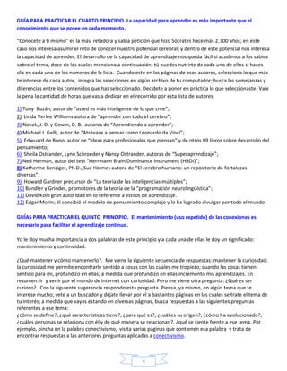 GUÍA PARA PRACTICAR EL CUARTO PRINCIPIO. La capacidad para aprender es más importante que el
conocimiento que se posee en cada momento.

“Conócete a ti mismo” es la más retadora y sabia petición que hizo Sócrates hace más 2.300 años; en este
caso nos interesa asumir el reto de conocer nuestro potencial cerebral; y dentro de este potencial nos interesa
la capacidad de aprender. El desarrollo de la capacidad de aprendizaje nos queda fácil si acudimos a los sabios
sobre el tema, doce de los cuales menciono a continuación; tú puedes nutrirte de cada uno de ellos si haces
clic en cada uno de los números de la lista. Cuando esté en las páginas de esos autores, selecciona lo que más
te interese de cada autor, integra las selecciones en algún archivo de tu computador; busca las semejanzas y
diferencias entre los contenidos que has seleccionado. Decídete a poner en práctica lo que seleccionaste. Vale
la pena la cantidad de horas que vas a dedicar en el recorrido por esta lista de autores.

1) Tony Buzán, autor de “usted es más inteligente de lo que cree”;
2) Linda Verlee Williams autora de “aprender con todo el cerebro”;
3) Novak, J. D. y Gowin, D. B. autores de “Aprendiendo a aprender”;
4) Michael J. Gelb, autor de “Atrévase a pensar como Leonardo da Vinci”;
5) Edwuard de Bono, autor de “ideas para profesionales que piensan” y de otros 89 libros sobre desarrollo del
pensamiento;
6) Sheila Ostrander, Lynn Schroeder y Nancy Ostrander, autoras de “Superaprendizaje”;
7) Ned Herman, autor del test “Herrmann Brain Dominance Instrument (HBDI)”;
8) Katherine Benziger, Ph.D., Sue Holmes autora de “El cerebro humano: un repositorio de fortalezas
diversas”;
9) Howard Gardner precursor de “La teoría de las inteligencias múltiples”;
10) Bandler y Grinder, promotores de la teoría de la “programación neurolingüística”;
11) David Kolb gran autoridad en lo referente a estilos de aprendizaje.
12) Edgar Morin; él concibió el modelo de pensamiento complejo y lo ha logrado divulgar por todo el mundo.

GUÍAS PARA PRACTICAR EL QUINTO PRINCIPIO. El mantenimiento (uso repetido) de las conexiones es
necesario para facilitar el aprendizaje continuo.

Yo le doy mucha importancia a dos palabras de este principio y a cada una de ellas le doy un significado:
mantenimiento y continuidad.

¿Qué mantener y cómo mantenerlo?. Me viene la siguiente secuencia de respuestas: mantener la curiosidad;
la curiosidad me permite encontrarle sentido a cosas con las cuales me tropiezo; cuando las cosas tienen
sentido para mí, profundizo en ellas; a medida que profundizo en ellas incremento mis aprendizajes. En
resumen: ir y venir por el mundo de internet con curiosidad. Pero me viene otra pregunta: ¿Qué es ser
curioso?. Con la siguiente sugerencia respondo esta pregunta. Piensa, ya mismo, en algún tema que te
interese mucho; vete a un buscador y déjate llevar por él a bastantes páginas en las cuales se trate el tema de
tu interés; a medida que vayas estando en diversas páginas, busca respuestas a las siguientes preguntas
referentes a ese tema:
¿cómo se define?, ¿qué características tiene?, ¿para qué es?, ¿cuál es su origen?, ¿cómo ha evolucionado?,
¿cuáles personas se relaciona con él y de qué manera se relacionan?, ¿qué se siente frente a ese tema. Por
ejemplo, pincha en la palabra conectivismo, visita varias páginas que contienen esa palabra y trata de
encontrar respuestas a las anteriores preguntas aplicadas a conectivismo.



                                                       4
 