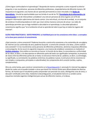¿Cómo lograr continuidad en el aprendizaje?. Respondo de manera semejante a como respondí la anterior
pregunta; si nos reuniéramos personas de diferentes profesiones, responderíamos de diferente manera. Mi
respuesta es la siguiente: una manera de ser aprendiz permanente es estar vinculado a las Redes de
Aprendizaje. Una de las oportunidades que nos brinda el uso de las TIC (Tecnologías de la información y la
comunicación) es la de intercambiar y establecer una red con personas de otros lugares con el fin de
compartir información sobre temas de interés común. Una red virtual, a la hora de la verdad, es un conjunto
de cerebros (=multicomputadora en red) que crean ciertas maneras comunes de actuar. Las redes de
aprendizaje permiten que se haga realidad la ubicuidad en el aprendizaje; la ubicuidad aplicada al
conectivismo significa que “en el ambiente virtual se aprende de todo lo que hay en todos los lugares del
internet”.

GUÍAS PARA PRACTICAR EL SEXTO PRINCIPIO. La habilidad para ver las conexiones entre ideas y conceptos
es la clave para construir el conocimiento

¿Qué conectar y cómo conectarlo? Podemos buscarle o construirle conexiones a los contenidos de una página
de internet con los contenidos de otra; podemos buscarle o construirle conexión a las ideas. ¿Cómo realizar
esta conexión?. Si nos reuniéramos varias personas de diferentes profesiones, daríamos respuestas diferentes
a esta pregunta. Se me ocurre la siguiente respuesta: una manera de establecer conexiones es mediante el
Análisis sintáctico. Este análisis se concreta en buscar: la función de las ideas; la concordancia o uniformidad
de las ideas, es decir, si la idea aparece en diferentes parte del texto con significados semejantes; la presencia
de nexos entre las diferentes partes de un texto; la estructura interna de las palabras, es decir, su etimología,
su significado, su connotación; las palabras sinónimas; las palabras nuevas; la estructura de las oraciones (si
son simples o compuestas, principales o subordinadas); los componentes de la oración (verbos, sujetos,
complementos).

Otra vía, entre tantas, para construir conocimiento es la Desambiguación (= precisar). En internet hay páginas
desde las cuales uno se puede trasladar a otras que tienen los mismos títulos pero desarrollados de diversas
formas, de manera que el estudiante pueda comprender con precisión las cosas, distinguirlas unas de otras, o
descubrir similitudes entre ellas; mediante la desambiguación, el estudiante tiene en su cerebro varios
esquemas mentales (agentes inteligentes) para actuar de diferente manera, si lo desea.




                                                        5
 