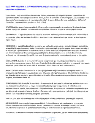 GUÍAS PARA PRACTICAR EL SÉPTIMO PRINCIPIO. El buen material (el conocimiento exacto y reciente) es
esencial en el aprendizaje.


Cuando vayas a elegir material para el aprendizaje, revísalo para verificar que tenga las siguientes características (El
siguiente listado fue elaborado por Elías Álvarez Bueno, alumno de la maestría en e-learning de la UOC; Elías se basó en el
documento “conceptualizaciones de materiales multimedia”, de Mercè Gisbert Cervera, Jesús Salinas Ibáñez, Mª
Elena Chan, Lourdes Guàrdia, profesores de la UOCV)

DINAMICIDAD. Consiste en la incorporación de diferentes elementos que ayuden al usuario en el desplazamiento y a
respetar siempre dos principios a la hora de su diseño; también consiste en mostrar de manera global un tema.

ESCALABILIDAD. Es la posibilidad de hacer crecer los materiales didácticos por el añadido de nuevos componentes a
su estructura, o bien por la adición del objeto a otros para formar configuraciones que a su vez se constituyen un
objeto mayor.


FLEXIBILIDAD. Es la posibilidad de ofrecer un entorno que sea flexible para el acceso a los contenidos, para la elección de
la modalidad de aprendizaje y para la elección de medios y sistemas simbólicos con los cuales el alumno desea aprender. Es
un proceso que supone cambios en las estructuras de los planes de estudio o programas educativos para ofrecerlos
con el mínimo de control de secuencias y cargas obligatorias de acreditación por un período determinado,
facilitando con ello una elección más libre por parte de los educandos de las trayectorias y ritmos de su formación.


GENERATIVIDAD. Cualidad de un recurso instruccional para provocar que el sujeto que aprende emita respuestas
procesando y produciendo objetos derivados. Propiedad de los objetos de aprendizaje, y en general de los procesos
educativos, que se refiere a la provocación de respuestas y productos por parte de los educandos.

HIPERTEXTUALIDAD. Es la característica de un texto que permite el desplazamiento del lector por el mismo y la
construcción significativa de un nuevo texto por parte del usuario. Esta hipertextualidad no deberá limitarse al texto, sino
que deberá propiciar, asimismo, la conexión e interacción de los diferentes elementos que utilicemos: texto, sonidos,
imágenes, animaciones, vídeos, etc.


INTEROPERABILIDAD. Propiedad de los objetos y de los sistemas de soporte de los mismos que posibilitan su acceso y
uso desde distintas plataformas. La mayor interoperabilidad se logra por el seguimiento de estándares en la
presentación de los objetos, los contenedores y los procedimientos de organización. La presentación generativa sigue
una determinada secuencia en la que se despliega información sobre un procedimiento y admite la identificación de una
solución o una respuesta predefinida que elegirá el aprendiente.

REUSABILIDAD. Es la posibilidad de usar un mismo objeto en distintos contextos de aprendizaje o enseñanza.

SIGNIFICATIVIDAD (de un repositorio o acervo de objetos). Es el sentido que el patrimonio alcanza en el ámbito
cultural para determinadas comunidades de uso. Los repositorios permiten acumulación y distribución, lo cual
es fundamental en procesos de gestión de conocimiento y de colaboración entre organizaciones diversas.

SIMPLICIDAD. Es ubicar exclusivamente la información pertinente y significativa, y que la información que se presente y


                                                              6
 