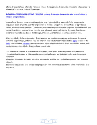la forma de presentarla sea coherente. Hemos de evitar: – la incorporación de elementos innecesarios– el cansancio y la
fatiga visual innecesaria. –información excesiva -.

GUÍAS PARA PRACTICAR EL OCTAVO PRINCIPIO. La toma de decisión de aprender algo es en sí misma el
inicio de un aprendizaje.

Lo que afirma Siemens en ese principio es cierto, pero ¿cómo decidirse a aprender?. Yo expongo mis
respuestas a esta pregunta. Cuando la ignorancia le impide a una persona avanzar hacia el logro de sus
sueños, entonces busca aprender. Cuando una persona es relegada dentro de los grupos donde ella tiene que
compartir, entonces aprende lo que necesita para sobrevivir o sobresalir dentro del grupo. Cuando una
persona ve frustrados sus deseos de liderazgo, entonces aprende lo que necesita para ser un líder.

Si las necesidades de logro, de poder y de convivencia son innatos, como vienen sosteniendo de manera
uniforme los psicólogos, entonces viaja por internet para estudiar sobre necesidad de logro, necesidad de
poder y necesidad de afiliación, porque entre más sepas sobre la naturaleza de tus necesidades innatas, más
oportunidades o necesidades de aprendizaje encontrarás.

¿En cuáles situaciones de tu vida necesitas más poder y qué debes aprender para ser más poderoso?.
¿En cuales situaciones de tu vida necesitas aumentar tus logros y qué debes aprender para alcanzar ese
aumento?.
 ¿En cuáles situaciones de tu vida necesitas incrementar tu afiliación y qué debes aprender para estar más
afiliado?.
 Escribe las respuestas a cada una de esas preguntas y vete al internet a estudiar los temas referentes a esas
respuestas.




                                                           7
 