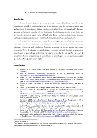    O desenho de ambientes de aprendizagem.



Conclusão
               8
        O tubo é mais importante que o seu conteúdo. Nossa habilidade para aprender o que
necessitamos amanhã é mais importante que o que sabemos hoje. Um verdadeiro desafio para
                                                                                           9
qualquer teoria de aprendizagem é ativar o conhecimento adquirido em sítio de aplicação . Contudo,
quando o conhecimento necessita, pois não é conhecido, da habilidade de conectar-se com fontes que
correspondem ao que se requer é uma habilidade vital. Como o conhecimento continua a crescer e
evoluir, o acesso ao que é necessário é mais importante que o que o aluno possui atualmente.
        O conectivismo apresenta um modelo de aprendizagem que reconhece os movimentos
tectônicos em uma sociedade onde a aprendizagem tem deixado de ser uma atividade interna e
individual. A forma na qual trabalham e funcionam as pessoas se alteram quando usam novas
ferramentas. A área da educação tem sido lenta para reconhecer o impacto de novas ferramentas de
aprendizagem e as mudanças ambientais, na própria concepção do que significa aprender. O
conectivismo fornece uma percepção de competências de aprendizagem e as tarefas necessárias para
que os alunos floresçam em um era digital.



Referências
       Barabási, A. L., (2002) Linked: The New Science of Networks, Cambridge, MA, Perseus
        Publishing.
       Buell, C. (undated). Cognitivism. Recuperado el 10 de Diciembre, 2004 de
        http://web.cocc.edu/cbuell/theories/cognitivism.htm.
       Brown, J. S., (2002). Growing Up Digital: How the Web Changes Work, Education, and the Ways
        People Learn. United States Distance Learning Association. Recuperado el 10 de Diciembre,
        2004, de http://www.usdla.org/html/journal/FEB02_Issue/article01.html
       Driscoll, M. (2000). Psychology of Learning for Instruction. Needham Heights, MA, Allyn &
        Bacon.
       Gleick, J., (1987). Chaos: The Making of a New Science. New York, NY, Penguin Books.
       Gonzalez, C., (2004). The Role of Blended Learning in the World of Technology. Recuperado el
        10                    de                   Diciembre,                  2004                 de
        http://www.unt.edu/benchmarks/archives/2004/september04/eis.htm.
    
                                                                                 th
        Gredler, M. E., (2005) Learning and Instruction: Theory into Practice – 5 Edition, Upper Saddle
        River, NJ, Pearson Education.
       Kleiner, A. (2002). Karen Stephenson’s Quantum Theory of Trust. Recuperado el 10 de
        Diciembre, 2004 de http://www.netform.com/html/s+b%20article.pdf.
       Landauer, T. K., Dumais, S. T. (1997). A Solution to Plato’s Problem: The Latent Semantic
        Analysis Theory of Acquisition, Induction and Representation of Knowledge. Recuperado el 10
        de Diciembre, 2004 de http://lsa.colorado.edu/papers/plato/plato.annote.html.
       Rocha, L. M. (1998). Selected Self-Organization and the Semiotics of Evolutionary Systems.
        Recuperado el 10 de Diciembre, 2004 de http://informatics.indiana.edu/rocha/ises.html.
       ScienceWeek (2004) Mathematics: Catastrophe Theory, Strange Attractors, Chaos. Recuperado
        el 10 de Diciembre, 2004 de http://scienceweek.com/2003/sc031226-2.htm.

8
 O tubo de óleo. N.T.
9
 Isto se refere a importância de poder usar o conhecimento quando se necessita, aspecto que deveria
ser contemplado por qualquer teoria de aprendizagem. N. T.
 