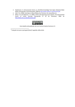    Stephenson, K., (Comunicación interna, no. 36) What Knowledge Tears Apart, Networks Make
           Whole. Recuperado el 10 de Diciembre, 2004 de http://www.netform.com/html/icf.pdf.
          Vaill, P. B., (1996). Learning as a Way of Being. San Francisco, CA, Jossey-Blass Inc.
          Wiley, D. A and Edwards, E. K. (2002). Online self-organizing social systems: The decentralized
           future of online learning. Recuperado el 10 de Diciembre, 2004 de
           http://wiley.ed.usu.edu/docs/ososs.pdf.




                    Este trabalho está publicado sob uma Licencia Creative Commons 2.5

*
    Tradução Livre para o português (Brasil). Sugestões: @brunleite
 