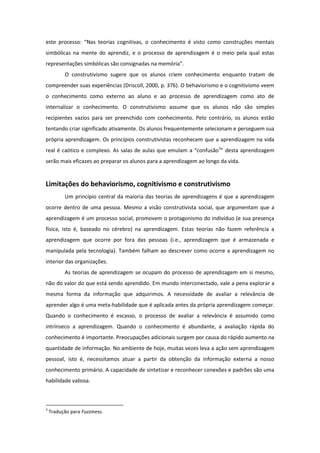 este processo: “Nas teorias cognitivas, o conhecimento é visto como construções mentais
simbólicas na mente do aprendiz, e o processo de aprendizagem é o meio pela qual estas
representações simbólicas são consignadas na memória”.
           O construtivismo sugere que os alunos criem conhecimento enquanto tratam de
compreender suas experiências (Driscoll, 2000, p. 376). O behaviorismo e o cognitivismo veem
o conhecimento como externo ao aluno e ao processo de aprendizagem como ato de
internalizar o conhecimento. O construtivismo assume que os alunos não são simples
recipientes vazios para ser preenchido com conhecimento. Pelo contrário, os alunos estão
tentando criar significado ativamente. Os alunos frequentemente selecionam e perseguem sua
própria aprendizagem. Os princípios construtivistas reconhecem que a aprendizagem na vida
real é caótico e complexo. As salas de aulas que emulam a “confusão3” desta aprendizagem
serão mais eficazes ao preparar os alunos para a aprendizagem ao longo da vida.


Limitações do behaviorismo, cognitivismo e construtivismo
           Um princípio central da maioria das teorias de aprendizagens é que a aprendizagem
ocorre dentro de uma pessoa. Mesmo a visão construtivista social, que argumentam que a
aprendizagem é um processo social, promovem o protagonismo do indivíduo (e sua presença
física, isto é, baseado no cérebro) na aprendizagem. Estas teorias não fazem referência a
aprendizagem que ocorre por fora das pessoas (i.e., aprendizagem que é armazenada e
manipulada pela tecnologia). Também falham ao descrever como ocorre a aprendizagem no
interior das organizações.
           As teorias de aprendizagem se ocupam do processo de aprendizagem em si mesmo,
não do valor do que está sendo aprendido. Em mundo interconectado, vale a pena explorar a
mesma forma da informação que adquirimos. A necessidade de avaliar a relevância de
aprender algo é uma meta-habilidade que é aplicada antes da própria aprendizagem começar.
Quando o conhecimento é escasso, o processo de avaliar a relevância é assumido como
intrínseco a aprendizagem. Quando o conhecimento é abundante, a avaliação rápida do
conhecimento é importante. Preocupações adicionais surgem por causa do rápido aumento na
quantidade de informação. No ambiente de hoje, muitas vezes leva a ação sem aprendizagem
pessoal, isto é, necessitamos atuar a partir da obtenção da informação externa a nosso
conhecimento primário. A capacidade de sintetizar e reconhecer conexões e padrões são uma
habilidade valiosa.



3
    Tradução para Fuzziness.
 