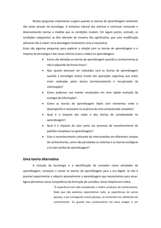 Muitas perguntas importantes surgem quando as teorias de aprendizagem existentes
são vistas através da tecnologia. A tentativa natural dos teóricos é continuar revisando e
desenvolvendo teorias a medida que as condições mudam. Em algum ponto, contudo, as
condições subjacentes se têm alterado de maneira tão significativa, que uma modificação
adicional não é viável. Uma abordagem totalmente nova é necessária.
Estas são algumas perguntas para explorar a relação com as teorias de aprendizagem e o
impacto da tecnologia e das novas ciências (caos e redes) na aprendizagem:
                  Como são afetadas as teorias de aprendizagem quando o conhecimento já
                   não é adquirido de forma linear?
                  Que ajustes precisam ser realizados com as teorias de aprendizagem
                   quando a tecnologia realiza muitas das operações cognitivas que antes
                   eram realizadas pelos alunos (armazenamento e recuperação da
                   informação)?
                  Como podemos nos manter atualizados em uma rápida evolução da
                   ecologia da informação?
                  Como as teorias de aprendizagem lidam com momentos onde o
                   desempenho é necessário na ausência de uma compreensão completa?
                  Qual é o impacto das redes e das teorias de complexidade na
                   aprendizagem?
                  Qual é o impacto do caos como um processo de reconhecimento de
                   padrões complexos na aprendizagem?
                  Com o reconhecimento crescente de interconexões em diferentes campos
                   do conhecimento, como são percebidos os sistemas e as teorias ecológicas
                   a luz das tarefas de aprendizagem?


Uma teoria alternativa
       A inclusão da tecnologia e a identificação de conexões como atividades de
aprendizagem, começam a mover as teorias de aprendizagem para a era digital. Já não é
possível experimentar e adquirir pessoalmente a aprendizagem que necessitamos para atuar.
Agora derivamos nossa competência de formação de conexões. Karen Stephenson indica:
                        “A experiência tem sido considerada o melhor professor do conhecimento.
                        Dado que não podemos experimentar tudo, as experiências de outras
                        pessoas, e por conseguinte outras pessoas, se convertem em substitutos do
                        conhecimento. ‘Eu guardo meu conhecimento em meus amigos’ é um
 