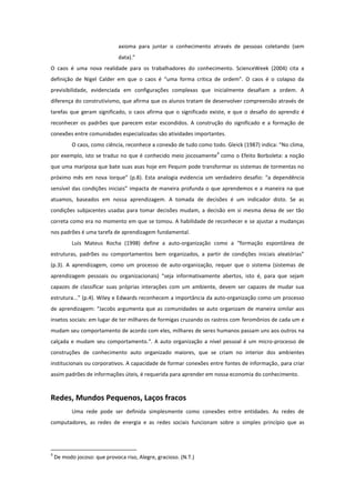 axioma para juntar o conhecimento através de pessoas coletando (sem
                              data).”
O caos é uma nova realidade para os trabalhadores do conhecimento. ScienceWeek (2004) cita a
definição de Nigel Calder em que o caos é “uma forma critica de ordem”. O caos é o colapso da
previsibilidade, evidenciada em configurações complexas que inicialmente desafiam a ordem. A
diferença do construtivismo, que afirma que os alunos tratam de desenvolver compreensão através de
tarefas que geram significado, o caos afirma que o significado existe, e que o desafio do aprendiz é
reconhecer os padrões que parecem estar escondidos. A construção do significado e a formação de
conexões entre comunidades especializadas são atividades importantes.
           O caos, como ciência, reconhece a conexão de tudo como todo. Gleick (1987) indica: “No clima,
                                                                     4
por exemplo, isto se traduz no que é conhecido meio jocosamente como o Efeito Borboleta: a noção
que uma mariposa que bate suas asas hoje em Pequim pode transformar os sistemas de tormentas no
próximo mês em nova Iorque” (p.8). Esta analogia evidencia um verdadeiro desafio: “a dependência
sensível das condições iniciais” impacta de maneira profunda o que aprendemos e a maneira na que
atuamos, baseados em nossa aprendizagem. A tomada de decisões é um indicador disto. Se as
condições subjacentes usadas para tomar decisões mudam, a decisão em si mesma deixa de ser tão
correta como era no momento em que se tomou. A habilidade de reconhecer e se ajustar a mudanças
nos padrões é uma tarefa de aprendizagem fundamental.
           Luis Mateus Rocha (1998) define a auto-organização como a “formação espontânea de
estruturas, padrões ou comportamentos bem organizados, a partir de condições iniciais aleatórias”
(p.3). A aprendizagem, como um processo de auto-organização, requer que o sistema (sistemas de
aprendizagem pessoais ou organizacionais) “seja informativamente abertos, isto é, para que sejam
capazes de classificar suas próprias interações com um ambiente, devem ser capazes de mudar sua
estrutura...” (p.4). Wiley e Edwards reconhecem a importância da auto-organização como um processo
de aprendizagem: “Jacobs argumenta que as comunidades se auto organizam de maneira similar aos
insetos sociais: em lugar de ter milhares de formigas cruzando os rastros com feromônios de cada um e
mudam seu comportamento de acordo com eles, milhares de seres humanos passam uns aos outros na
calçada e mudam seu comportamento.“. A auto organização a nível pessoal é um micro-processo de
construções de conhecimento auto organizado maiores, que se criam no interior dos ambientes
institucionais ou corporativos. A capacidade de formar conexões entre fontes de informação, para criar
assim padrões de informações úteis, é requerida para aprender em nossa economia do conhecimento.



Redes, Mundos Pequenos, Laços fracos
           Uma rede pode ser definida simplesmente como conexões entre entidades. As redes de
computadores, as redes de energia e as redes sociais funcionam sobre o simples princípio que as




4
    De modo jocoso: que provoca riso, Alegre, gracioso. (N.T.)
 