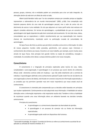 pessoas, grupos, sistemas, nós e entidades podem ser conectados para criar um todo integrado. As
alterações dentro da rede tem um efeito de onda no todo.
        Albert-László Barabási indica que “os nós competem sempre por conexões porque as ligações
representam a sobrevivência de um mundo interconectado” (2002, p.106). Esta competição está
bastante pequena dentro de uma rede de aprendizagem pessoal, mas o valor de certos nós em
detrimento de outros é uma realidade. Os nós que adquirem um maior perfil serão mais exitosos em
adquirir conexões adicionais. Em termos de aprendizagem, a probabilidade de que um conceito de
aprendizagem está ligado depende de quão bem conectado está atualmente. Os nós (são áreas, ideias,
comunidades) que se especializam e obtém reconhecimento por sua especialização tem maiores
chances de reconhecimento, resultando assim na polinização cruzada de comunidades de
aprendizagem.
        Os laços fracos são links ou pontos que permitem conexões curtas entre a informação. As redes
de nossos pequenos mundos estão povoadas, geralmente, com pessoas cujos interesses e
conhecimento são similares aos nossos. Encontrar um novo trabalho, por exemplo, ocorre muitas vezes
através de laços fracos. Este princípio tem grande mérito na noção de coincidência, inovação e
criatividade. As conexões entre ideias e campos distintos podem criar novas inovações.



Conectivismo
        O conectivismo é a integração de princípios explorados pelas teorias do caos, redes,
complexidade e auto-organização. A aprendizagem é um processo que ocorre dentro de ambientes
difusos onde elementos centrais estão em mudança – que não estão totalmente sob o controle do
                                                                  5
individuo. A aprendizagem (definido como conhecimento aplicável ) pode residir fora de nós (dentro de
uma organização ou banco de dados), está focada em conectar conjuntos de informação especializada, e
as conexões que nos permitem aprender mais tem maior importância que nosso estado atual de
conhecimento.
        O conectivismo é orientado pela compreensão que as decisões estão baseadas em princípios
que mudam rapidamente. Continuamente se está adquirindo nova informação. A habilidade de realizar
distinções entre a informação importante e não importante resulta vital. Também é crítica a habilidade
de reconhecer quando uma nova informação altera um ambiente baseado nas decisões tomadas
anteriormente.
        Princípios do conectivismo:
                    A aprendizagem e o conhecimento dependem da diversidade de opiniões.
                    A aprendizagem é um processo de conectar nós ou fontes de informação
                     especializadas.
                    A aprendizagem pode residir em dispositivos não humanos.


5
 Actionable knowledge, do original. O sentido do término se refere ao conhecimento suscetível de ser
aplicado ou utilizado de maneira imediata. N. T.
 