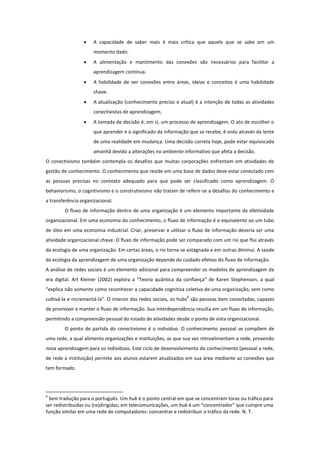     A capacidade de saber mais é mais crítica que aquele que se sabe em um
                      momento dado.
                     A alimentação e mantimento das conexões são necessários para facilitar a
                      aprendizagem contínua.
                     A habilidade de ver conexões entre áreas, ideias e conceitos é uma habilidade
                      chave.
                     A atualização (conhecimento preciso e atual) é a intenção de todas as atividades
                      conectivistas de aprendizagem.
                     A tomada de decisão é, em si, um processo de aprendizagem. O ato de escolher o
                      que aprender e o significado da informação que se recebe, é visto através da lente
                      de uma realidade em mudança. Uma decisão correta hoje, pode estar equivocada
                      amanhã devido a alterações no ambiente informativo que afeta a decisão.
O conectivismo também contempla os desafios que muitas corporações enfrentam em atividades de
gestão de conhecimento. O conhecimento que reside em uma base de dados deve estar conectado com
as pessoas precisas no contexto adequado para que pode ser classificado como aprendizagem. O
behaviorismo, o cognitivismo e o construtivismo não tratam de referir-se a desafios do conhecimento e
a transferência organizacional.
        O fluxo de informação dentro de uma organização é um elemento importante da efetividade
organizacional. Em uma economia do conhecimento, o fluxo de informação é o equivalente ao um tubo
de óleo em uma economia industrial. Criar, preservar e utilizar o fluxo de informação deveria ser uma
atividade organizacional chave. O fluxo de informação pode ser comparado com um rio que flui através
da ecologia de uma organização. Em certas áreas, o rio torna-se estagnada e em outras diminui. A saúde
da ecologia da aprendizagem de uma organização depende do cuidado efetivo do fluxo de informação.
A análise de redes sociais é um elemento adicional para compreender os modelos de aprendizagem da
era digital. Art Kleiner (2002) explora a “Teoria quântica da confiança” de Karen Stephenson, a qual
“explica não somente como reconhecer a capacidade cognitiva coletiva de uma organização, sem como
                                                                6
cultivá-la e incrementá-la”. O interior das redes sociais, os hubs são pessoas bem conectadas, capazes
de promover e manter o fluxo de informação. Sua interdependência resulta em um fluxo de informação,
permitindo a compreensão pessoal do estado de atividades desde o ponto de vista organizacional.
        O ponto de partida do conectivismo é o indivíduo. O conhecimento pessoal se compõem de
uma rede, a qual alimenta organizações e instituições, as que sua vez retroalimentam a rede, provendo
nova aprendizagem para os indivíduos. Este ciclo de desenvolvimento do conhecimento (pessoal a rede,
de rede a instituição) permite aos alunos estarem atualizados em sua área mediante as conexões que
tem formado.




6
 Sem tradução para o português. Um hub é o ponto central em que se concentram toras ou tráfico para
ser redistribuídas ou (re)dirigidas; em telecomunicações, um hub é um “concentrador” que cumpre uma
função similar em uma rede de computadores: concentrar e redistribuir o tráfico da rede. N. T.
 