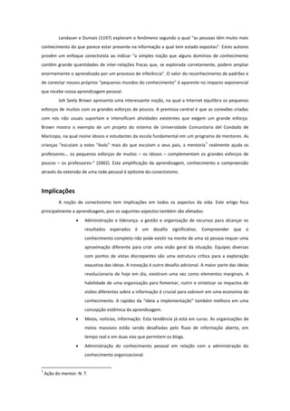 Landauer e Dumais (1197) exploram o fenômeno segundo o qual “as pessoas têm muito mais
conhecimento do que parece estar presente na informação a qual tem estado expostas”. Estes autores
provêm um enfoque conectivista ao indicar “a simples noção que alguns domínios de conhecimento
contêm grande quantidades de inter-relações fracas que, se explorada corretamente, podem ampliar
enormemente o aprendizado por um processo de inferência”. O valor do reconhecimento de padrões e
de conectar nossos próprios “pequenos mundos do conhecimento” é aparente no impacto exponencial
que recebe nossa aprendizagem pessoal.
           Joh Seely Brown apresenta uma interessante noção, na qual a Internet equilibra os pequenos
esforços de muitos com os grandes esforços de poucos. A premissa central é que as conexões criadas
com nós não usuais suportam e intensificam atividades existentes que exigem um grande esforço.
Brown mostra o exemplo de um projeto do sistema de Universidade Comunitaria del Condado de
Maricopa, na qual reúne idosos e estudantes da escola fundamental em um programa de mentores. As
                                                                                     7
crianças “escutam a estes “Avós” mais do que escutam a seus pais, a mentoría realmente ajuda os
professores... os pequenos esforços de muitos – os idosos – complementam os grandes esforços de
poucos – os professores-“ (2002). Esta amplificação da aprendizagem, conhecimento e compreensão
através da extensão de uma rede pessoal é epítome do conectivismo.



Implicações
           A noção de conectivismo tem implicações em todos os aspectos da vida. Este artigo foca
principalmente a aprendizagem, pois os seguintes aspectos também são afetados:
                      Administração e liderança: a gestão e organização de recursos para alcançar os
                       resultados esperados é um desafio significativo. Compreender que o
                       conhecimento completo não pode existir na mente de uma só pessoa requer uma
                       aproximação diferente para criar uma visão geral da situação. Equipes diversas
                       com pontos de vistas discrepantes são uma estrutura crítica para a exploração
                       exaustiva das ideias. A inovação é outro desafio adicional. A maior parte das ideias
                       revolucionaria de hoje em dia, existiram uma vez como elementos marginais. A
                       habilidade de uma organização para fomentar, nutrir e sintetizar os impactos de
                       visões diferentes sobre a informação é crucial para sobrevir em uma economia do
                       conhecimento. A rapidez da “ideia a implementação” também melhora em uma
                       concepção sistêmica da aprendizagem.
                      Meios, notícias, informação: Esta tendência já está em curso. As organizações de
                       meios massivos estão sendo desafiadas pelo fluxo de informação aberto, em
                       tempo real e em duas vias que permitem os blogs.
                      Administração do conhecimento pessoal em relação com a administração do
                       conhecimento organizacional.


7
    Ação do mentor. N. T.
 