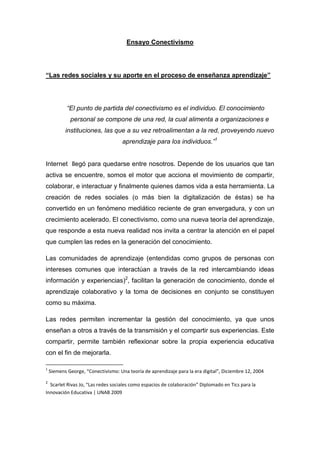 Ensayo Conectivismo




“Las redes sociales y su aporte en el proceso de enseñanza aprendizaje”




            “El punto de partida del conectivismo es el individuo. El conocimiento
             personal se compone de una red, la cual alimenta a organizaciones e
           instituciones, las que a su vez retroalimentan a la red, proveyendo nuevo
                                     aprendizaje para los individuos.”1


Internet llegó para quedarse entre nosotros. Depende de los usuarios que tan
activa se encuentre, somos el motor que acciona el movimiento de compartir,
colaborar, e interactuar y finalmente quienes damos vida a esta herramienta. La
creación de redes sociales (o más bien la digitalización de éstas) se ha
convertido en un fenómeno mediático reciente de gran envergadura, y con un
crecimiento acelerado. El conectivismo, como una nueva teoría del aprendizaje,
que responde a esta nueva realidad nos invita a centrar la atención en el papel
que cumplen las redes en la generación del conocimiento.

Las comunidades de aprendizaje (entendidas como grupos de personas con
intereses comunes que interactúan a través de la red intercambiando ideas
información y experiencias)2, facilitan la generación de conocimiento, donde el
aprendizaje colaborativo y la toma de decisiones en conjunto se constituyen
como su máxima.

Las redes permiten incrementar la gestión del conocimiento, ya que unos
enseñan a otros a través de la transmisión y el compartir sus experiencias. Este
compartir, permite también reflexionar sobre la propia experiencia educativa
con el fin de mejorarla.

1
    Siemens George, “Conectivismo: Una teoría de aprendizaje para la era digital”, Diciembre 12, 2004

2
  Scarlet Rivas Jo, “Las redes sociales como espacios de colaboración” Diplomado en Tics para la
Innovación Educativa | UNAB 2009
 