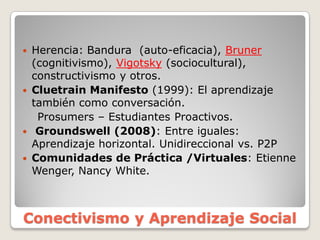 Herencia:  Bandura    (auto-­eficacia),  Bruner
(cognitivismo),  Vigotsky (sociocultural),  
constructivismo  y  otros.
Cluetrain  Manifesto  (1999):  El  aprendizaje  
también  como  conversación.
Prosumers   Estudiantes  Proactivos.
Groundswell  (2008):  Entre  iguales:  
Aprendizaje  horizontal.  Unidireccional  vs.  P2P
Comunidades  de  Práctica  /Virtuales:  Etienne  
Wenger,  Nancy  White.
Conectivismo y  Aprendizaje Social
 