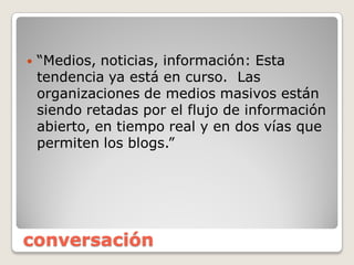 conversación
tendencia  ya  está  en  curso. Las  
organizaciones  de  medios  masivos  están  
siendo  retadas  por  el  flujo  de  información  
abierto,  en  tiempo  real  y  en  dos  vías  que  
 