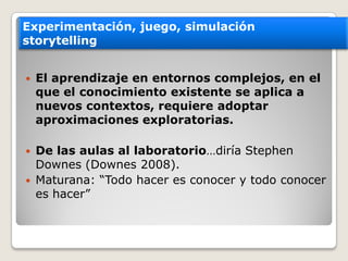 El  aprendizaje  en  entornos  complejos,  en  el  
que  el  conocimiento  existente  se  aplica  a  
nuevos  contextos,  requiere  adoptar  
aproximaciones  exploratorias.    
De  las  aulas  al  laboratorio
Downes  (Downes  2008).  
Experimentación,  juego,  simulación
storytelling
 