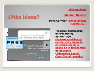 ¿Más ideas?
Trabajos  destadados  
en  e-­learning,  
aprendizaje:  
-­Nuevos  modelos  de  
excelencia  y  negocio  
en  elearning  en  la  
época  de  la  freenomics  
en  educació
-­E-­learning  Social,  
Open  Social  Learning
-­Teemu  Arina
-­Stephen  Downes
-­Dave  Cormier  (conocimiento  
rizomático )
 