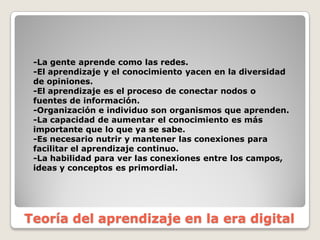 -­La  gente  aprende  como  las  redes.
-­El  aprendizaje  y  el  conocimiento  yacen  en  la  diversidad  
de  opiniones.
-­El  aprendizaje  es  el  proceso  de  conectar  nodos  o  
fuentes  de  información.
-­Organización  e  individuo  son  organismos  que  aprenden.
-­La  capacidad  de  aumentar  el  conocimiento  es  más  
importante  que  lo  que  ya  se  sabe.
-­Es  necesario  nutrir  y  mantener  las  conexiones  para  
facilitar  el  aprendizaje  continuo.
-­La  habilidad  para  ver  las  conexiones  entre  los  campos,  
ideas  y  conceptos  es  primordial.
Teoría del  aprendizaje en  la  era  digital
 