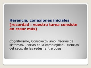 Herencia,  conexiones  iniciales  
(recordad  :  vuestra  tarea  consiste  
en  crear  más)  
Cognitivismo,  Constructivismo,  Teorías  de  
sistemas,  Teorías  de  la  complejidad,    ciencias  
del  caos,  de  las  redes,  entre  otras.
 
