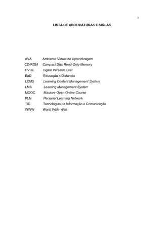 x
LISTA DE ABREVIATURAS E SIGLAS
AVA Ambiente Virtual de Aprendizagem
CD-ROM Compact Disc Read-Only Memory
DVDs Digital Versatile Disc
EaD Educação a Distância
LCMS Learning Content Management System
LMS Learning Management System
MOOC Massive Open Online Course
PLN Personal Learning Network
TIC Tecnologias da Informação e Comunicação
WWW World Wide Web
 