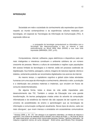 12
INTRODUÇÃO
Sociedade em rede e sociedade do conhecimento são expressões que dizem
respeito ao mundo contemporâneo e às experiências culturais mediadas por
tecnologias, em especial às Tecnologias da Informação de Comunicação (TIC). A
expressão refere-se
... a conjugação da tecnologia computacional ou informática com a
tecnologia das telecomunicações e tem na Internet e mais
particularmente na World Wide Web (WWW) a sua mais forte
expressão (MIRANDA, 2007, p.43).
Computadores, internet, softwares, jogos eletrônicos e dispositivos cada vez
mais inteligentes e interativos constituem o ambiente cotidiano de um número
crescente de pessoas. Mesmo a cultura de sociedades e regiões cujas populações
têm acesso limitado às tecnologias e à internet, estão em processo acelerado de
digitalização. Sua história, paisagens, cultura, imagens de natureza regional, idioma e
dialetos, certamente poderão ser encontrados digitalizados nos acervos da internet.
Ao mesmo tempo, o capitalismo cognitivo e global cobre todas atividades
humanas com uma capa de informação e conhecimento, alterando o valor, a produção
e a distribuição dos produtos materiais e imateriais, que circulam em fluxos de
consumo desterritorializados.
De alguma forma, todas a áreas da vida estão impactadas pelo
desenvolvimento das TIC. Também o campo da Educação vive uma grande
transformação. As teorias pedagógicas criadas antes do advento da computação
informatizada e da existência da internet não são capazes de dar suporte ao rico
universo de possibilidades de ensino e aprendizagem que as tecnologias de
informação e comunicação configuram atualmente. Novos tipos de alunos, cada vez
mais ciborgues1
, que vivem imersos e enredados em ecossistemas comunicativos
1
Haraway (2009, p. 36 - 37): “Um ciborgue é um organismo cibernético, um híbrido de máquina e
organismo, uma criatura de realidade social e também uma criatura de ficção. [...] No final do século
XX, neste nosso tempo, um tempo mítico, somos todos quimeras, híbridos – teóricos e fabricados – de
máquina e organismo; somos, em suma, ciborgues”. André Lemos, apud Oliveira; Pizzi; Gonçalves.
 
