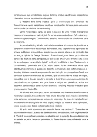 14
contribuir para que a modalidade explore de forma criativa a potência do ecossistema
cibernético em que está inserida e faz parte.
O trabalho teve como objetivo geral a identificação dos princípios do
Conectivismo e, como específicos, identificar contribuições da teoria para o desenho
instrucional e de interface para e-learning.
Como metodologia, optou-se pela realização de uma revisão bibliográfica
baseada em pesquisa em meio digital. Os temas pesquisados foram EaD, e-learning,
teorias da aprendizagem, Conectivismo, desenho instrucional e de plataformas para
o e-learning.
A pesquisa bibliográfica foi realizada buscando-se a fundamentação crítica e a
compreensão conceitual dos campos de interesse. Deu-se preferência à pesquisa de
artigos, publicados em periódicos acadêmicos de acesso aberto e ao conteúdo dos
endereços digitais de George Siemens. Foram investigados textos produzidos no
período de 2001 até 2012, com particular atenção ao artigo “Conectivismo: uma teoria
de aprendizagem para a idade digital”, publicado em 2004 e o livro “Conhecendo o
conhecimento”, publicado em 2006. Além destes, foram analisados textos que
abordavam diretamente a questão do desenho instrucional e das plataformas para e-
learning. Muito do material pesquisado não tem tradução em português do Brasil, em
particular a produção científica de Siemens, que foi acessada via textos em inglês,
traduzidos com o Google tradutor e consulta a dicionários; produção acadêmica de
pesquisadores portugueses, em geral teses e artigos em periódicos; textos em
espanhol, com destaque para o livro de Siemens, “Knowing Knowled” traduzido pelo
grupo espanhol Nodos Ele.
As leituras realizadas procuraram estabelecer uma interlocução crítica com o
material pesquisado, buscando uma visão ampla do campo e das relações existentes
entre as teorias pedagógicas e as práticas do e-learning. As fases do trabalho foram:
levantamento de bibliografia em meio digital; seleção do material para a pesquisa,
leitura e análise dos dados e elaboração deste relatório
O texto está organizado da seguinte forma: no capitulo 2, “E-learning na
sociedade conectada”, buscou-se identificar como a modalidade, com origem anterior
à Web 2.0 e aos softwares sociais, se atualiza com o contexto de aprendizagem da
sociedade em rede, tendo as premissas do Conectivismo como referência para a
análise.
 