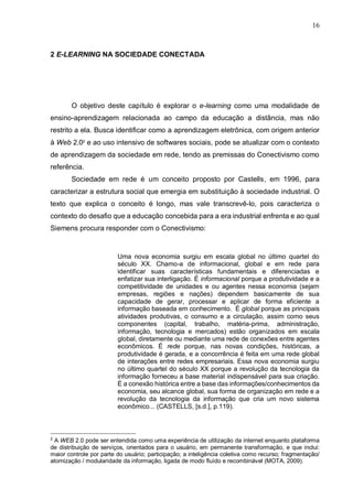 16
2 E-LEARNING NA SOCIEDADE CONECTADA
O objetivo deste capítulo é explorar o e-learning como uma modalidade de
ensino-aprendizagem relacionada ao campo da educação a distância, mas não
restrito a ela. Busca identificar como a aprendizagem eletrônica, com origem anterior
à Web 2.02
e ao uso intensivo de softwares sociais, pode se atualizar com o contexto
de aprendizagem da sociedade em rede, tendo as premissas do Conectivismo como
referência.
Sociedade em rede é um conceito proposto por Castells, em 1996, para
caracterizar a estrutura social que emergia em substituição à sociedade industrial. O
texto que explica o conceito é longo, mas vale transcrevê-lo, pois caracteriza o
contexto do desafio que a educação concebida para a era industrial enfrenta e ao qual
Siemens procura responder com o Conectivismo:
Uma nova economia surgiu em escala global no último quartel do
século XX. Chamo-a de informacional, global e em rede para
identificar suas características fundamentais e diferenciadas e
enfatizar sua interligação. É informacional porque a produtividade e a
competitividade de unidades e ou agentes nessa economia (sejam
empresas, regiões e nações) dependem basicamente de sua
capacidade de gerar, processar e aplicar de forma eficiente a
informação baseada em conhecimento. É global porque as principais
atividades produtivas, o consumo e a circulação, assim como seus
componentes (capital, trabalho, matéria-prima, administração,
informação, tecnologia e mercados) estão organizados em escala
global, diretamente ou mediante uma rede de conexões entre agentes
econômicos. É rede porque, nas novas condições, históricas, a
produtividade é gerada, e a concorrência é feita em uma rede global
de interações entre redes empresariais. Essa nova economia surgiu
no último quartel do século XX porque a revolução da tecnologia da
informação forneceu a base material indispensável para sua criação.
É a conexão histórica entre a base das informações/conhecimentos da
economia, seu alcance global, sua forma de organização em rede e a
revolução da tecnologia da informação que cria um novo sistema
econômico... (CASTELLS, [s.d.], p.119).
2
A WEB 2.0 pode ser entendida como uma experiência de utilização da internet enquanto plataforma
de distribuição de serviços, orientados para o usuário, em permanente transformação, e que inclui:
maior controle por parte do usuário; participação; a inteligência coletiva como recurso; fragmentação/
atomização / modularidade da informação, ligada de modo fluído e recombinável (MOTA, 2009).
 