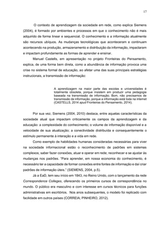 17
O contexto de aprendizagem da sociedade em rede, como explica Siemens
(2004), é formado por ambientes e processos em que o conhecimento não é mais
adquirido de forma linear e sequencial. O conhecimento e a informação atualmente
são recursos ubíquos. As mudanças tecnológicas que aconteceram e continuam
acontecendo na produção, armazenamento e distribuição da informação, impactaram
e impactam profundamente as formas de aprender e ensinar.
Manuel Castells, em apresentação no projeto Fronteiras do Pensamento,
explica, de uma forma bem direta, como a abundância de informação provoca uma
crise no sistema formal de educação, ao afetar uma das suas principais estratégias
instrucionais, a transmissão de informação:
A aprendizagem na maior parte das escolas e universidades é
totalmente obsoleta, porque insistem em produzir uma pedagogia
baseada na transmissão de informação. Bom, não precisamos de
transmissão de informação, porque a informação está toda na internet
(CASTELLS, 2014 apud Fronteiras do Pensamento, 2014).
Por sua vez, Siemens (2004, 2010) destaca, entre aquelas características da
sociedade atual que impactam criticamente os campos da aprendizagem e da
educação: a complexidade do conhecimento; o volume de informação disponível e a
velocidade de sua atualização; a conectividade distribuída e consequentemente o
estímulo permanente à interação e a vida em rede.
Como exemplo de habilidades humanas consideradas necessárias para viver
na sociedade informacional estão o reconhecimento de padrões em sistemas
complexos; saber fazer conexões, atuar e operar em rede; reconhecer e se ajustar às
mudanças nos padrões. “Para aprender, em nossa economia do conhecimento, é
necessário ter a capacidade de formar conexões entre fontes de informação e daí criar
padrões de informação úteis.” (SIEMENS, 2004, p.5).
Já a EaD, tem seu início em 1843, no Reino Unido, com o lançamento da rede
Correspondence Colleges, oferecendo os primeiros cursos de correspondência no
mundo. O público era masculino e com interesse em cursos técnicos para funções
administrativas em escritórios. Nos anos subsequentes, o modelo foi replicado com
facilidade em outros países (CORREIA; PINHEIRO, 2012).
 