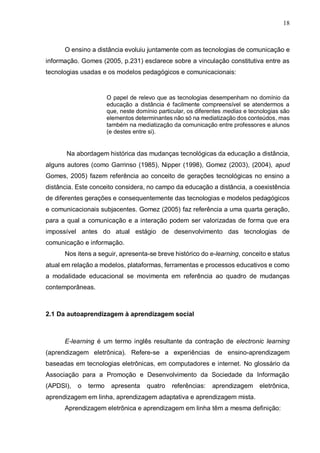 18
O ensino a distância evoluiu juntamente com as tecnologias de comunicação e
informação. Gomes (2005, p.231) esclarece sobre a vinculação constitutiva entre as
tecnologias usadas e os modelos pedagógicos e comunicacionais:
O papel de relevo que as tecnologias desempenham no domínio da
educação a distância é facilmente compreensível se atendermos a
que, neste domínio particular, os diferentes medias e tecnologias são
elementos determinantes não só na mediatização dos conteúdos, mas
também na mediatização da comunicação entre professores e alunos
(e destes entre si).
Na abordagem histórica das mudanças tecnológicas da educação a distância,
alguns autores (como Garrinso (1985), Nipper (1998), Gomez (2003), (2004), apud
Gomes, 2005) fazem referência ao conceito de gerações tecnológicas no ensino a
distância. Este conceito considera, no campo da educação a distância, a coexistência
de diferentes gerações e consequentemente das tecnologias e modelos pedagógicos
e comunicacionais subjacentes. Gomez (2005) faz referência a uma quarta geração,
para a qual a comunicação e a interação podem ser valorizadas de forma que era
impossível antes do atual estágio de desenvolvimento das tecnologias de
comunicação e informação.
Nos itens a seguir, apresenta-se breve histórico do e-learning, conceito e status
atual em relação a modelos, plataformas, ferramentas e processos educativos e como
a modalidade educacional se movimenta em referência ao quadro de mudanças
contemporâneas.
2.1 Da autoaprendizagem à aprendizagem social
E-learning é um termo inglês resultante da contração de electronic learning
(aprendizagem eletrônica). Refere-se a experiências de ensino-aprendizagem
baseadas em tecnologias eletrônicas, em computadores e internet. No glossário da
Associação para a Promoção e Desenvolvimento da Sociedade da Informação
(APDSI), o termo apresenta quatro referências: aprendizagem eletrônica,
aprendizagem em linha, aprendizagem adaptativa e aprendizagem mista.
Aprendizagem eletrônica e aprendizagem em linha têm a mesma definição:
 