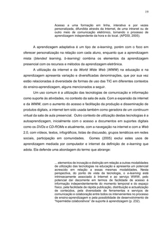 19
Acesso a uma formação em linha, interativa e por vezes
personalizada, difundida através da Internet, de uma intranet ou de
outro meio de comunicação eletrónico, tornando o processo de
aprendizagem independente da hora e do local. (APDSI, 2005).
A aprendizagem adaptativa é um tipo de e-learning, porém com o foco em
oferecer personalização na relação com cada aluno, enquanto que a aprendizagem
mista (blended learning, b-learning) combina os elementos da aprendizagem
presencial com os recursos e métodos da aprendizagem eletrônica.
A utilização da internet e da World Wide Web (WWW) na educação e na
aprendizagem apresenta variação e diversificadas denominações, que por sua vez
estão relacionadas à diversidade de formas de uso das TIC em diferentes contextos
do ensino-aprendizagem, alguns mencionados a seguir.
Um uso comum é a utilização das tecnologias de comunicação e informação
como suporte às atividades, no contexto da sala de aula. Com a expansão da internet
e da WWW, com o aumento do acesso e facilitação da produção e disseminação de
produtos digitais, a internet tem sido usada também como geradora de um continuum
virtual da sala de aula presencial. Outro contexto de utilização destas tecnologias é a
autoaprendizagem, inicialmente com o acesso a documentos em suportes digitais
como os DVDs e CD-ROMs e atualmente, com a navegação na internet e com a Web
2.0, com vídeos, textos, infográficos, listas de discussão, grupos temáticos em redes
sociais, participação em comunidades. Gomes (2005) exclui estes usos de
aprendizagem mediada por computador e internet da definição de e-learning que
adota. Ela defende uma abordagem do termo que abrange:
... elementos de inovação e distinção em relação a outras modalidades
de utilização das tecnologias na educação e apresenta um potencial
acrescido em relação a essas mesmas modalidades. Nesta
perspectiva, do ponto de vista da tecnologia, o e-learning está
intrinsecamente associado à Internet e ao serviço WWW, pelo
potencial daí decorrente em termos de facilidade de acesso à
informação independentemente do momento temporal e do espaço
físico, pela facilidade de rápida publicação, distribuição e actualização
de conteúdos, pela diversidade de ferramentas e serviços de
comunicação e colaboração entre todos os intervenientes no processo
de ensino-aprendizagem e pela possibilidade de desenvolvimento de
“hipermédia colaborativos” de suporte à aprendizagem (p. 232).
 