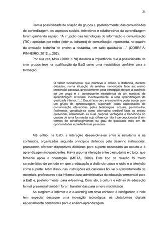 21
Com a possibilidade de criação de grupos e, posteriormente, das comunidades
de aprendizagem, os aspectos sociais, interativos e colaborativos da aprendizagem
foram ganhando espaço. “A irrupção das tecnologias de informação e comunicação
(TIC), apoiadas por redes (inter ou intranet) de comunicação, representa, no quadro
da evolução histórica do ensino a distância, um salto qualitativo ...” (CORREIA;
PINHEIRO, 2012, p.202).
Por sua vez, Mota (2009, p.70) destaca a importância que a possibilidade de
criar grupos teve na qualificação da EaD como uma modalidade confiável para a
formação:
O factor fundamental que manteve o ensino a distância, durante
décadas, numa situação de relativa menoridade face ao ensino
presencial passava, precisamente, pela percepção de que a ausência
de um grupo e a consequente inexistência de um contexto de
aprendizagem levariam, inevitavelmente, a uma aprendizagem de
qualidade inferior. [...] Ora, o facto de o ensino online poder contar com
um grupo de aprendizagem, suportado pelas capacidades de
comunicação oferecidas pelas tecnologias actuais, permitiu-lhe,
finalmente, constituir-se como alternativa credível face ao ensino
presencial, oferecendo as suas próprias vantagens e benefícios no
quadro de uma formação cuja diferença não é percepcionada já em
termos de constrangimentos ou grau de qualidade mas sim de
oportunidades e preferências pessoais.
Até então, na EaD, a interação desenvolvia-se entre o estudante e os
conteúdos, organizados segundo princípios definidos pelo desenho instrucional,
procurando oferecer dispositivos didáticos para suporte necessário ao estudo e à
aprendizagem independentes. Havia alguma interação entre o estudante e o tutor, que
fornecia apoio e orientação. (MOTA, 2009). Este tipo de relação foi muito
característico do período em que a educação a distância usava o rádio e a televisão
como suporte. Além disso, nas instituições educacionais houve o aproveitamento de
materiais, professores e da infraestrutura administrativa da educação presencial para
a EaD e, posteriormente, para e-learning. Com isto, a cultura e rotinas da educação
formal presencial também foram transferidas para a nova modalidade
Ao surgirem a internet e o e-learning um novo contexto é configurado e nele
tem especial destaque uma inovação tecnológica: as plataformas digitais
especialmente concebidas para o ensino-aprendizagem.
 