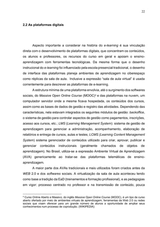 22
2.2 As plataformas digitais
Aspecto importante a considerar na história do e-learning é sua vinculação
direta com o desenvolvimento de plataformas digitais, que concentram os conteúdos,
os alunos e professores, os recursos do curso em geral e apoiam o ensino-
aprendizagem com ferramentas tecnológicas. Da mesma forma que o desenho
instrucional do e-learning foi influenciado pela escola presencial tradicional, o desenho
de interface das plataformas planeja ambientes de aprendizagem no ciberespaço
como réplicas da sala de aula. Inclusive a expressão “sala de aula virtual” é usada
correntemente para descrever as plataformas de e-learning.
A estrutura mínima de uma plataforma envolvia, até o surgimento dos softwares
sociais, do Massive Open Online Course (MOOC)4
e das plataformas na nuvem, um
computador servidor onde a mesma ficava hospedada, os conteúdos dos cursos,
assim como as bases de dados de gestão e registro das atividades. Dependendo das
características, nela estavam integrados os seguintes módulos de gestão: backoffice,
o sistema de gestão para controlar aspectos de gestão como pagamentos, inscrições,
acesso aos cursos, etc.; LMS (Learning Management System): sistema de gestão de
aprendizagem para gerenciar a administração, acompanhamento, elaboração de
relatórios e entrega de cursos, aulas e testes; LCMS (Learning Content Management
System) sistema gerenciador de conteúdos utilizado para criar, aprovar, publicar e
gerenciar conteúdos instrucionais (geralmente chamados de objetos de
aprendizagem). No Brasil, utiliza-se a expressão Ambiente Virtual de Aprendizagem
(AVA) genericamente ao tratar-se das plataformas telemáticas de ensino-
aprendizagem.
A maior parte dos AVAs tradicionais e mais utilizados foram criados antes da
WEB 2.0 e dos softwares sociais. A virtualização da sala de aula aconteceu tendo
como base a tradição da EaD (treinamentos e formação profissional), e as pedagogias
em vigor: processo centrado no professor e na transmissão de conteúdo, pouca
4
Curso Online Aberto e Massivo, do inglês Massive Open Online Course (MOOC), é um tipo de curso
aberto ofertado por meio de ambientes virtuais de aprendizagem, ferramentas da Web 2.0 ou redes
sociais que visam oferecer para um grande número de alunos a oportunidade de ampliar seus
conhecimentos num processo de coprodução. (WIKIPEDIA)
 