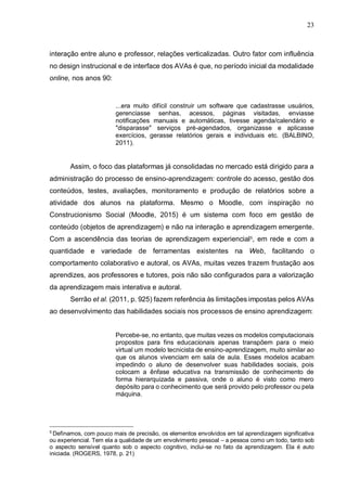 23
interação entre aluno e professor, relações verticalizadas. Outro fator com influência
no design instrucional e de interface dos AVAs é que, no período inicial da modalidade
online, nos anos 90:
...era muito difícil construir um software que cadastrasse usuários,
gerenciasse senhas, acessos, páginas visitadas, enviasse
notificações manuais e automáticas, tivesse agenda/calendário e
"disparasse" serviços pré-agendados, organizasse e aplicasse
exercícios, gerasse relatórios gerais e individuais etc. (BALBINO,
2011).
Assim, o foco das plataformas já consolidadas no mercado está dirigido para a
administração do processo de ensino-aprendizagem: controle do acesso, gestão dos
conteúdos, testes, avaliações, monitoramento e produção de relatórios sobre a
atividade dos alunos na plataforma. Mesmo o Moodle, com inspiração no
Construcionismo Social (Moodle, 2015) é um sistema com foco em gestão de
conteúdo (objetos de aprendizagem) e não na interação e aprendizagem emergente.
Com a ascendência das teorias de aprendizagem experiencial5
, em rede e com a
quantidade e variedade de ferramentas existentes na Web, facilitando o
comportamento colaborativo e autoral, os AVAs, muitas vezes trazem frustação aos
aprendizes, aos professores e tutores, pois não são configurados para a valorização
da aprendizagem mais interativa e autoral.
Serrão et al. (2011, p. 925) fazem referência às limitações impostas pelos AVAs
ao desenvolvimento das habilidades sociais nos processos de ensino aprendizagem:
Percebe-se, no entanto, que muitas vezes os modelos computacionais
propostos para fins educacionais apenas transpõem para o meio
virtual um modelo tecnicista de ensino-aprendizagem, muito similar ao
que os alunos vivenciam em sala de aula. Esses modelos acabam
impedindo o aluno de desenvolver suas habilidades sociais, pois
colocam a ênfase educativa na transmissão de conhecimento de
forma hierarquizada e passiva, onde o aluno é visto como mero
depósito para o conhecimento que será provido pelo professor ou pela
máquina.
5
Definamos, com pouco mais de precisão, os elementos envolvidos em tal aprendizagem significativa
ou experiencial. Tem ela a qualidade de um envolvimento pessoal – a pessoa como um todo, tanto sob
o aspecto sensível quanto sob o aspecto cognitivo, inclui-se no fato da aprendizagem. Ela é auto
iniciada. (ROGERS, 1978, p. 21)
 