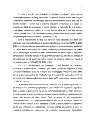 24
É íntima a relação entre o desenho da interface e o desenho instrucional na
aprendizagemeletrônica. A configuração “física” do ambiente virtual de ensino- aprendizagem
(a interface e arquitetura de informação) define os comportamentos sociais possíveis. No
entanto, também é comum que o desenho instrucional conservador e o estágio da
competência digital dos professores e tutores restrinjam a exploração de ferramentas e
possiblidades existentes na plataforma em uso. Projetar e-learning é uma atividade que
combina desenho instrucional, usabilidade, arquitetura da informação e a criação de materiais
de aprendizagem centrada no aprendiz. (SIEMENS, 2001)
Com o fortalecimento da ideia que aprender numa sociedade conectada, com
informação e conhecimento ubíquos, é construir redes internas e externas (SIEMENS, 2004,
2010), a função dos sistemas educacionais, dos professores e dos designers de plataformas
educativas será cada vez mais a de configurar ambientes para a aprendizagem e dar suporte
para a aprendizagem autônoma em redes e comunidades de aprendizagem, e não para a
transmissão de conteúdo. “La tarea de cualquier formador es crear y fomentar una ecología de
aprendizaje que permita que los aprendices mejoren con rapidez y eficacia con respecto al
aprendizaje que tienen.” (GONZÁLEZ, 2010, p. XIX)
Em 2012, paralelamente ao Congresso Virtual Mundial de E-learning,
aconteceu o primeiro MOOC (Massive Open Online Course) na Argentina e, como
uma das atividades do curso, foi realizada uma investigação colaborativa sobre LMS,
com a análise comparativa de 19 plataformas. O resultado foi publicado em 2013 e
apresenta uma visão panorâmica do segmento de AVAS existentes no mercado global
(CLARENC, 2013b).
A pesquisa adota a classificação de Clarenc (2013a, p. 5) que agrupa os LMS
em três tipos: uso comercial (ou proprietário), de software livre ou gratuito (alguns são
open source) e os que ficam na nuvem. Ao incluir as plataformas que ficam na nuvem,
o estudo analisa também os ambientes de aprendizagem eletrônica que já incorporam
alguns dos recursos de redes sociais. Estes ambientes não são considerados
propriamente como LMS, sendo muito utilizados para apoiar as classes presenciais
formais e outros tipos de cursos baseados na Web. O estudo conclui que apesar de
existir uma infinidade de plataformas, nenhuma atende plenamente a todos os
requisitos definidos no instrumento de avaliação: interatividade, flexibilidade,
 